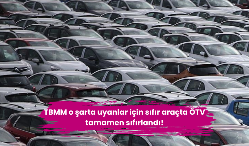 TBMM o şarta uyanlar için sıfır araçta ÖTV tamamen sıfırlandı!