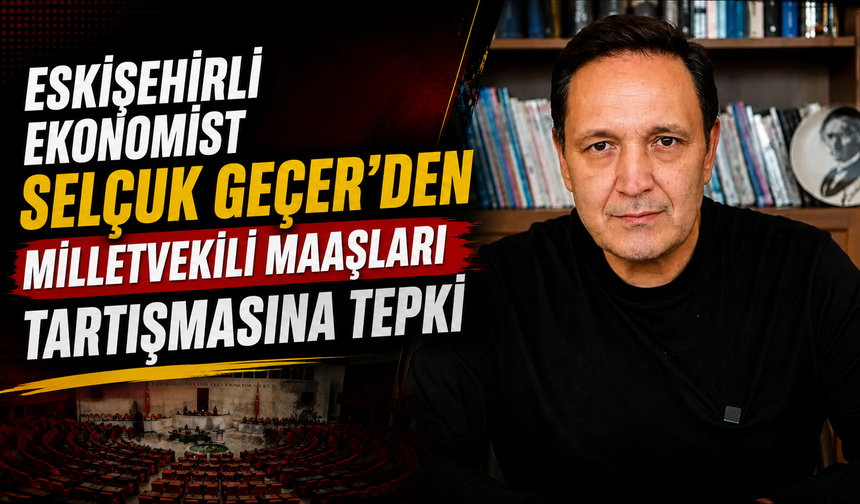 Eskişehirli Ekonomist Selçuk Geçer’den Milletvekili Maaşları Tartışmasına Tepki